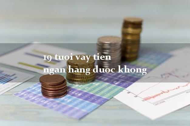 19 tuoi vay tien ngan hang duoc khong