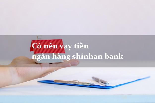 Có nên vay tiền ngân hàng shinhan bank
