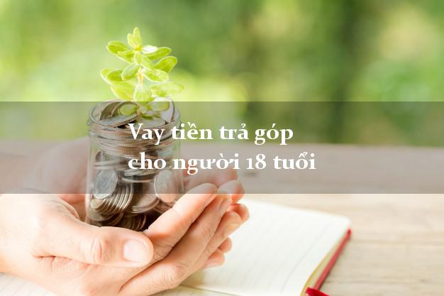Vay tiền trả góp cho người 18 tuổi